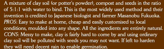 A mixture of clay soil (or potters powder), compost and seeds in the ratio of 5:1:1 with water to bind. This is the most widely used method and their invention is credited to Japanese biologist and farmer Masanobu Fukuoka. PROS: Easy to make at home, cheap and easily customised to local conditions, moulded into any shape. All the ingredients are entirely natural. CONS: Messy to make, clay is fairly hard to come by and using ordinary clay soil will be polluted with seeds you may not want. If left to harden they will need decent rain to enable germination.