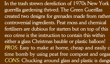 In the trash-strewn dereliction of 1970s New York guerrilla gardening thrived. The Green Guerillas created two designs for grenades made from rather controversial ingredients. Peat moss and chemical fertilisers are dubious for starters but on top of this eco crime is the instruction to contain this within either a glass Christmas bauble or plastic balloon! PROS: Easy to make at home, cheap and easily customised (for starters improve on this 1970s eco time bomb by using peat free compost and organic fertiliser).  CONS: Chucking around glass and plastic is dangerous and polluting, better to use a different method.  